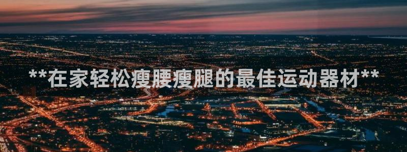 意昂体育3官方客服电话：**在家轻松瘦腰瘦腿的最佳运