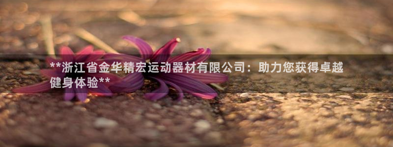 意昂体育3平台注册要钱吗安全吗：**浙江省金华精宏运