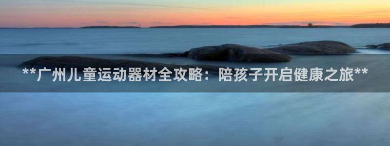 意昂3集团官网首页网址：**广州儿童运动器材全攻略：